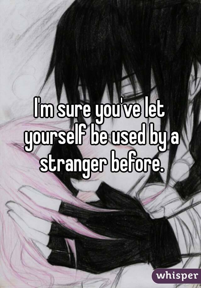 I'm sure you've let yourself be used by a stranger before.