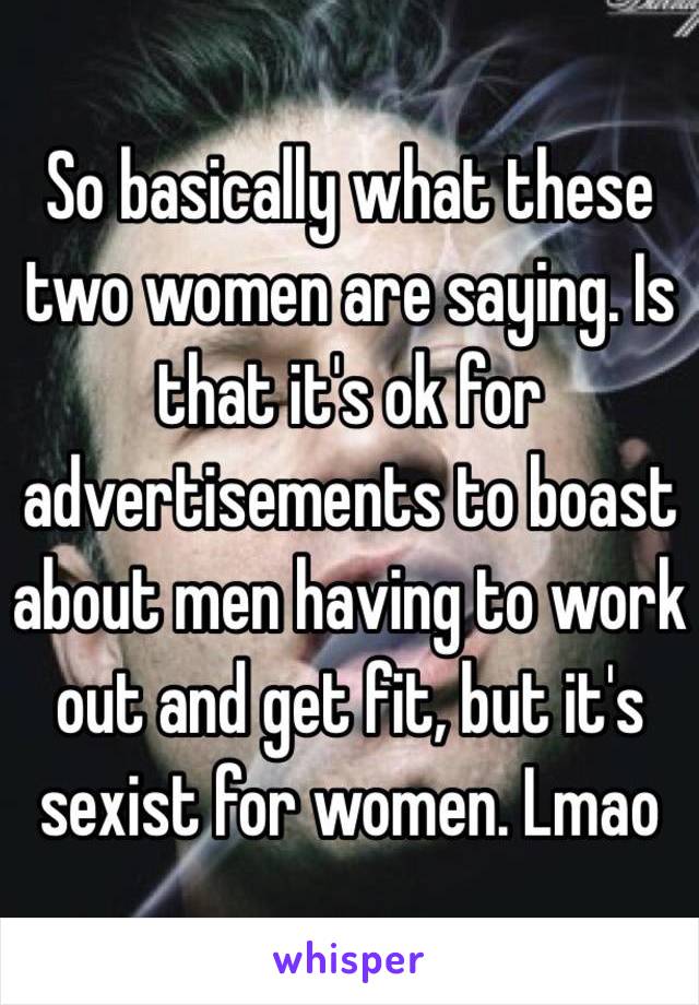 So basically what these two women are saying. Is that it's ok for advertisements to boast about men having to work out and get fit, but it's sexist for women. Lmao