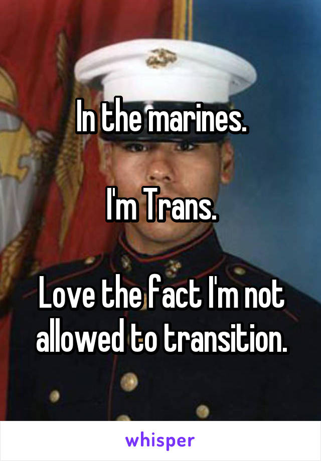 In the marines.

I'm Trans.

Love the fact I'm not allowed to transition.