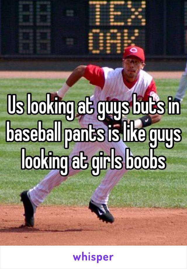 Us looking at guys buts in baseball pants is like guys looking at girls boobs