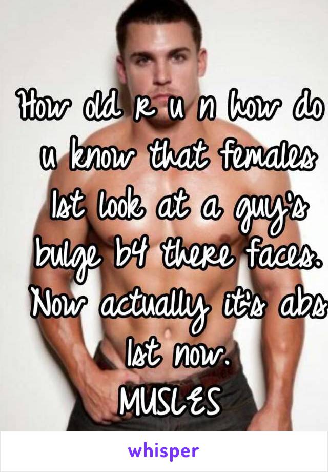 How old r u n how do u know that females 1st look at a guy's bulge b4 there faces. Now actually it's abs 1st now.
MUSLES
YEAH