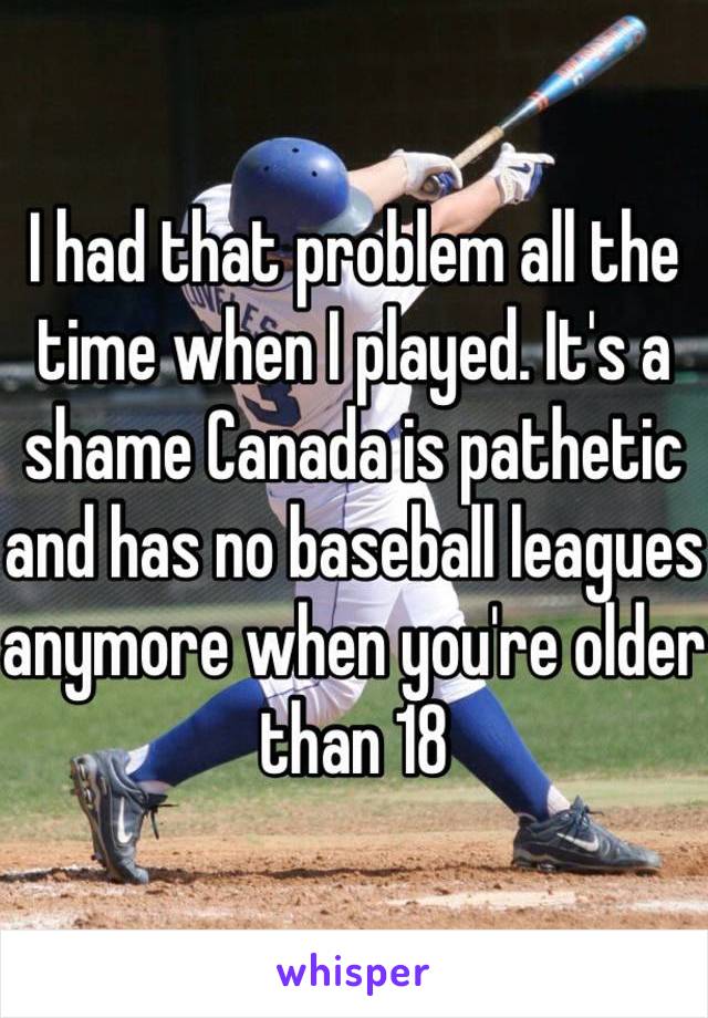 I had that problem all the time when I played. It's a shame Canada is pathetic and has no baseball leagues anymore when you're older than 18