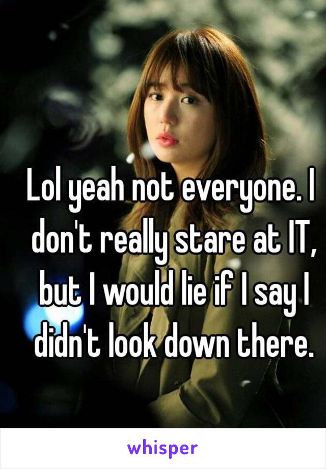 Lol yeah not everyone. I don't really stare at IT, but I would lie if I say I didn't look down there.