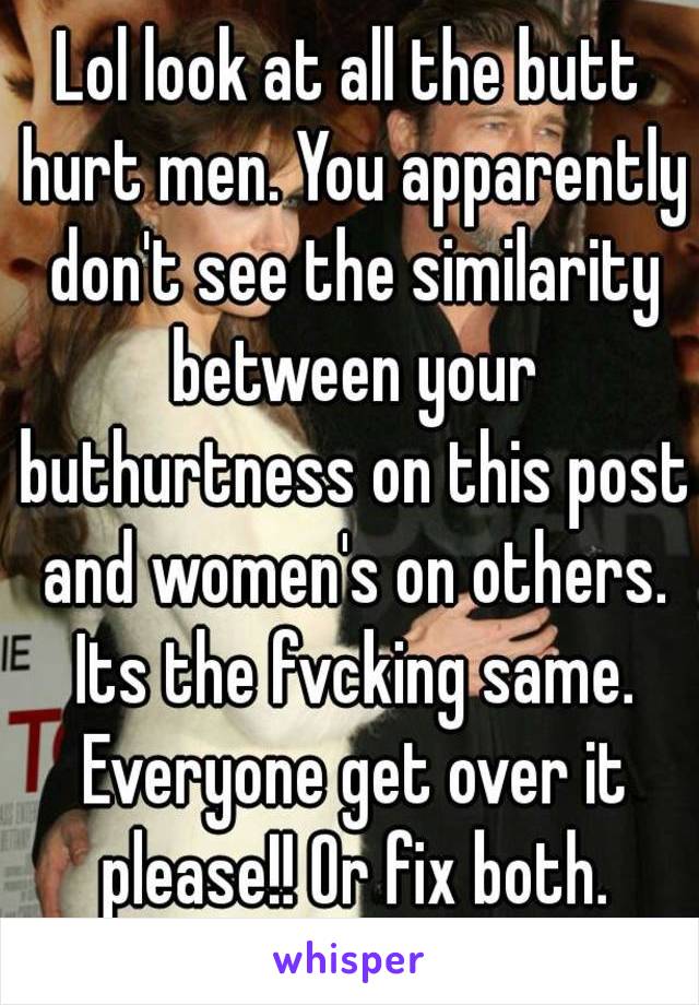 Lol look at all the butt hurt men. You apparently don't see the similarity between your buthurtness on this post and women's on others. Its the fvcking same. Everyone get over it please!! Or fix both.