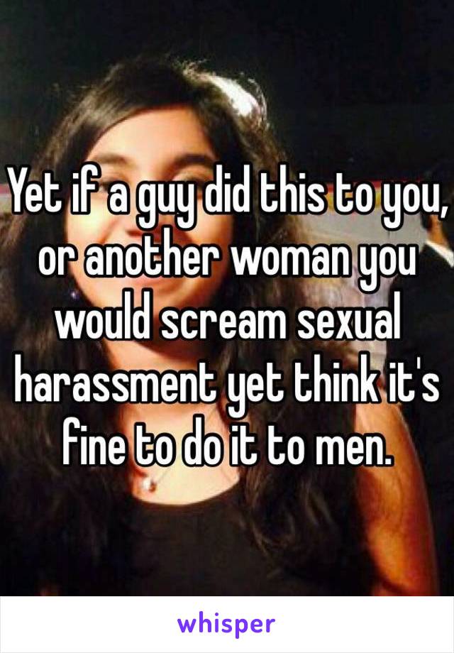 Yet if a guy did this to you, or another woman you would scream sexual harassment yet think it's fine to do it to men.