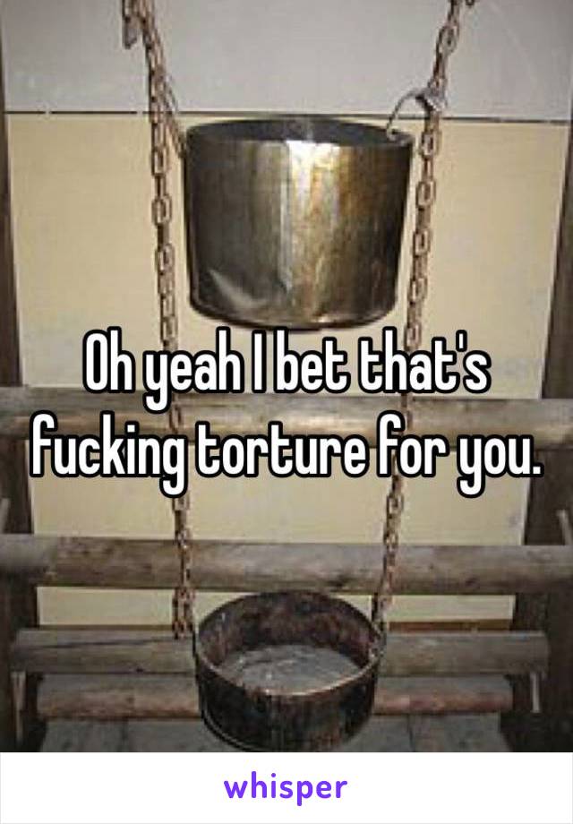 Oh yeah I bet that's fucking torture for you.