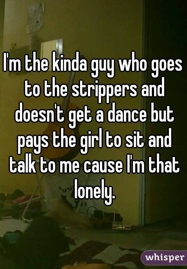I'm the kinda guy who goes to the strippers and doesn't get a dance but pays the girl to sit and talk to me cause I'm that lonely.