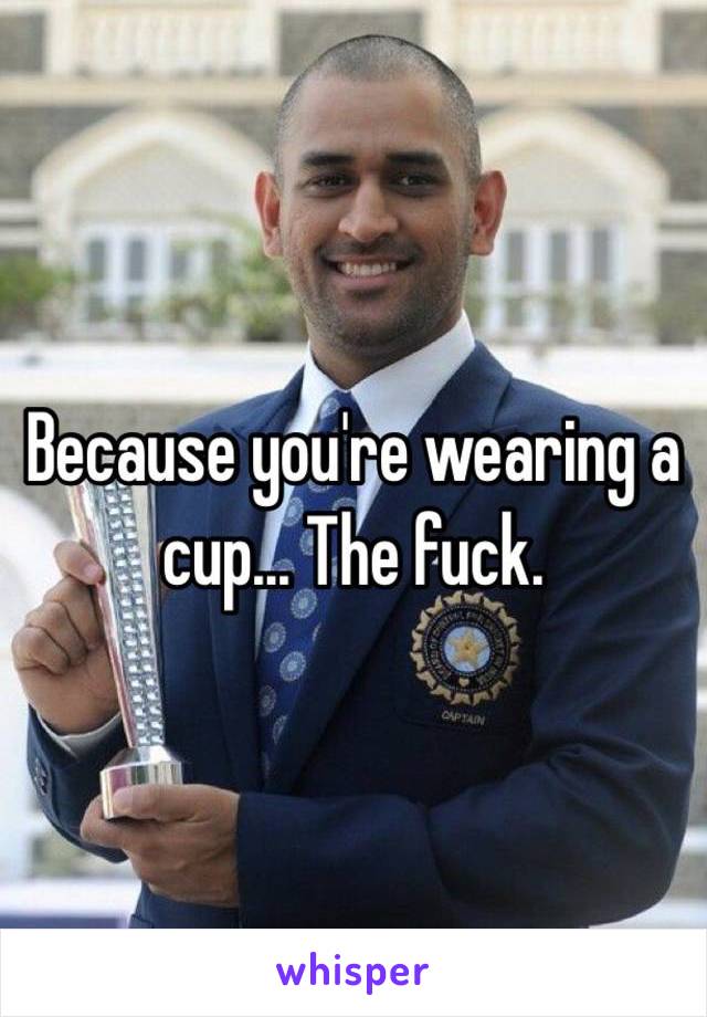 Because you're wearing a cup... The fuck. 