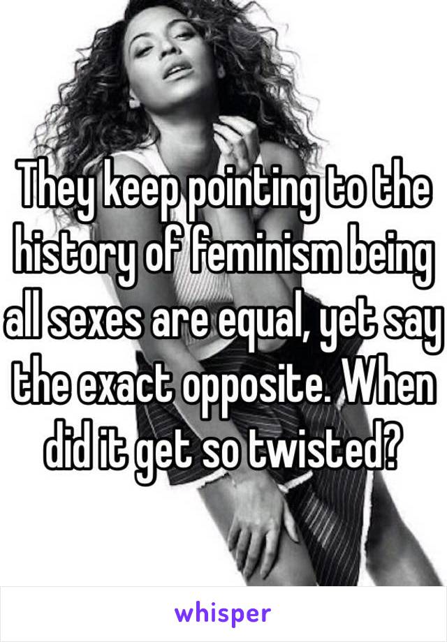 They keep pointing to the history of feminism being all sexes are equal, yet say the exact opposite. When did it get so twisted?