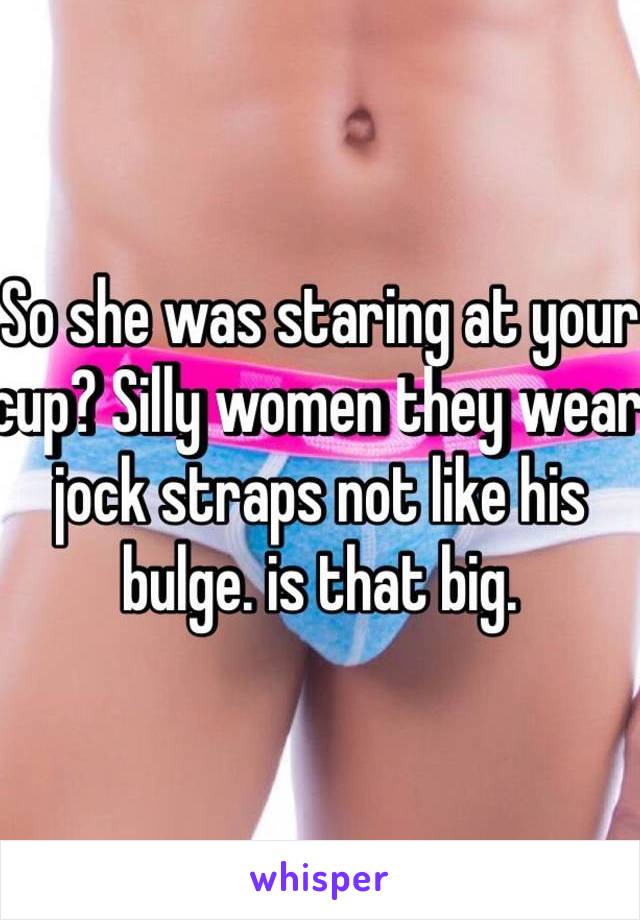 So she was staring at your cup? Silly women they wear jock straps not like his bulge. is that big.