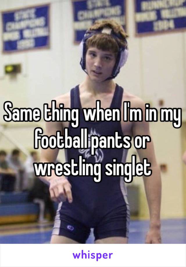 Same thing when I'm in my football pants or wrestling singlet 