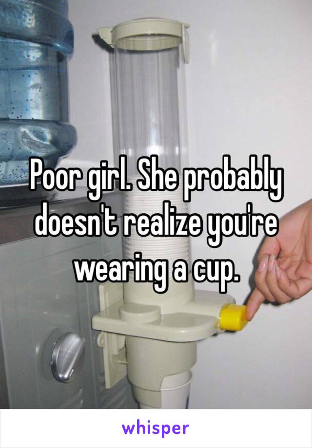 Poor girl. She probably doesn't realize you're wearing a cup. 