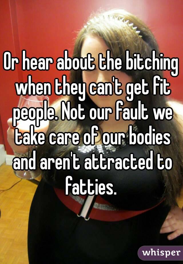 Or hear about the bitching when they can't get fit people. Not our fault we take care of our bodies and aren't attracted to fatties. 