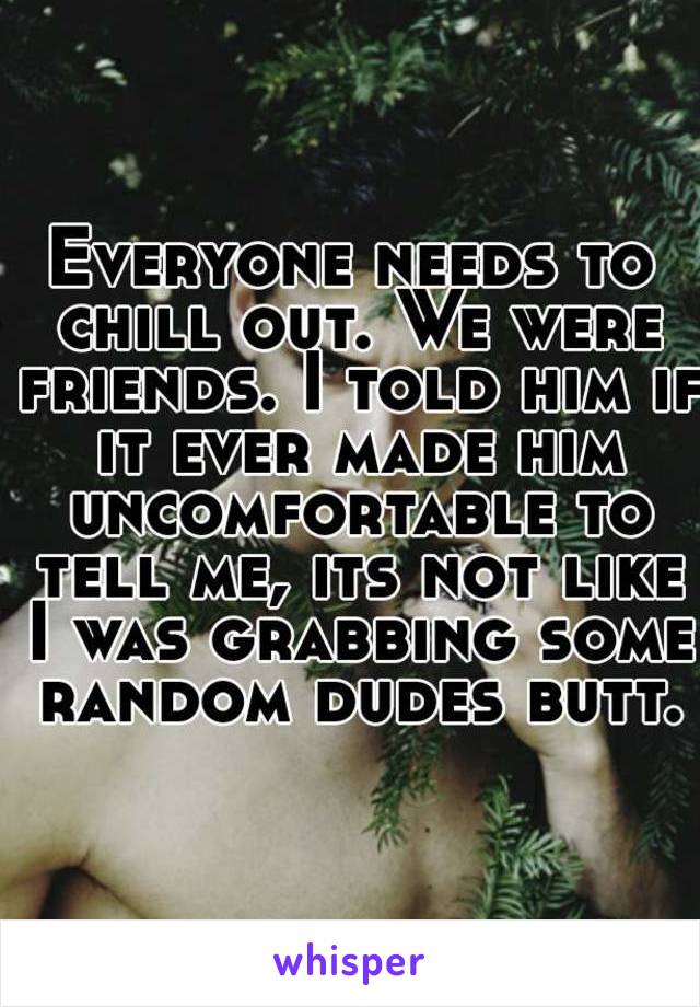 Everyone needs to chill out. We were friends. I told him if it ever made him uncomfortable to tell me, its not like I was grabbing some random dudes butt.