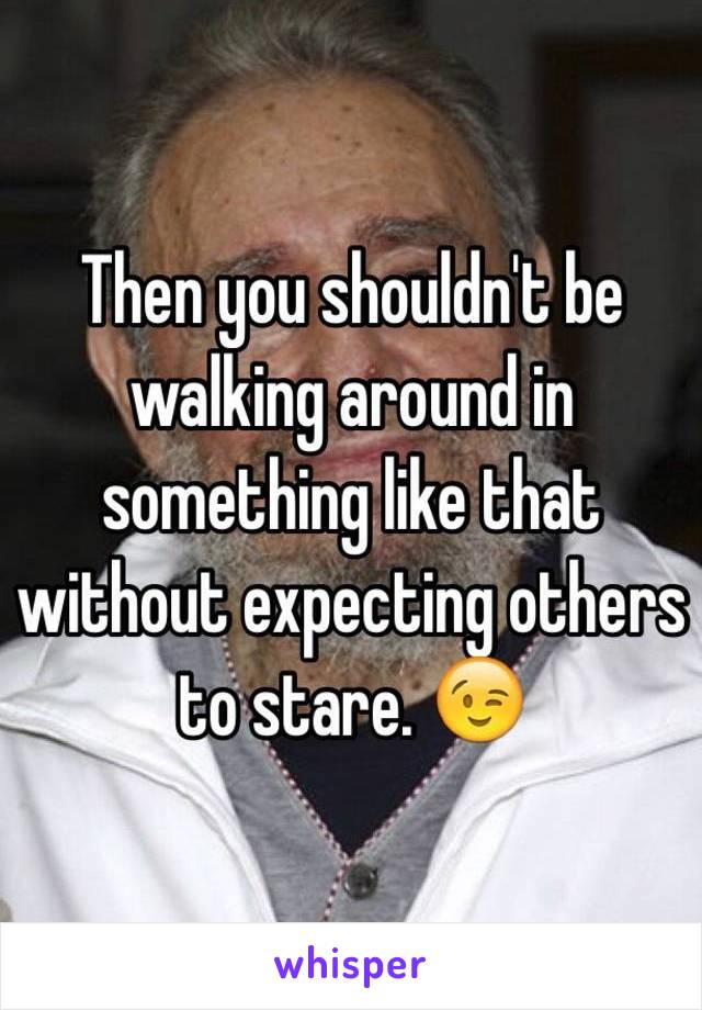 Then you shouldn't be walking around in something like that without expecting others to stare. 😉