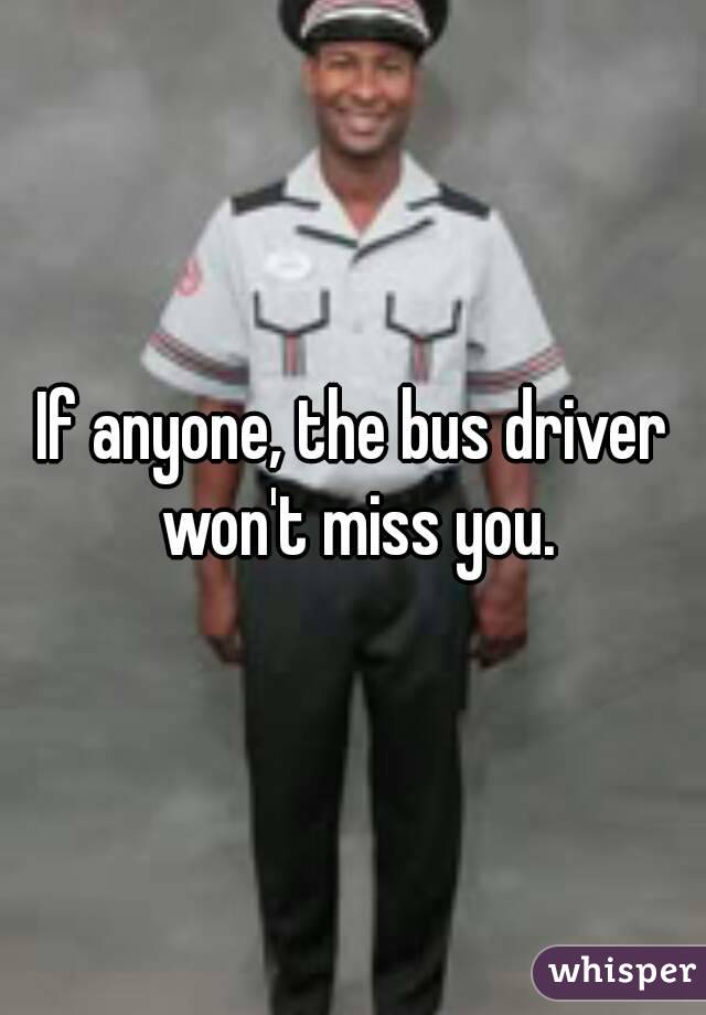 If anyone, the bus driver won't miss you.