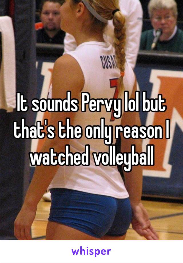 It sounds Pervy lol but that's the only reason I watched volleyball 