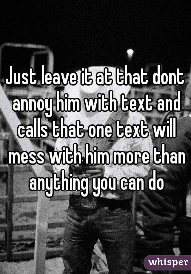 Just leave it at that dont annoy him with text and calls that one text will mess with him more than anything you can do