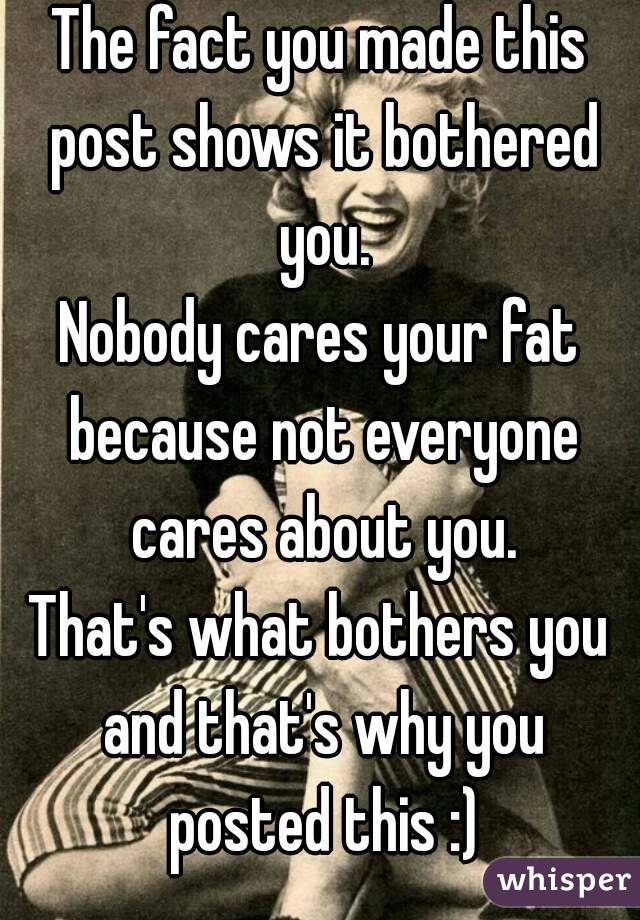 The fact you made this post shows it bothered you.
Nobody cares your fat because not everyone cares about you.
That's what bothers you and that's why you posted this :)