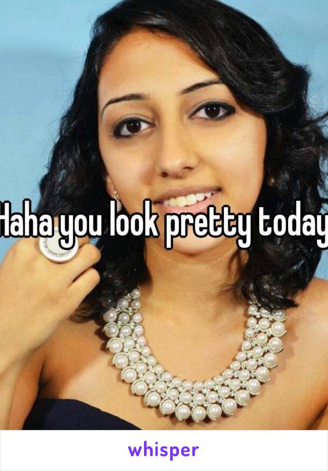 Haha you look pretty today