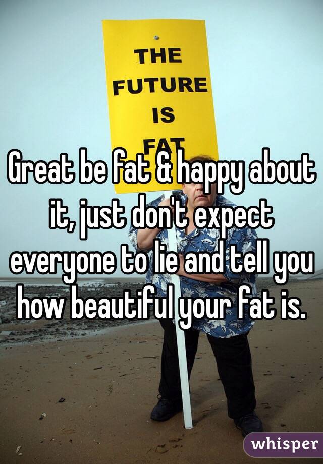 Great be fat & happy about it, just don't expect everyone to lie and tell you how beautiful your fat is.