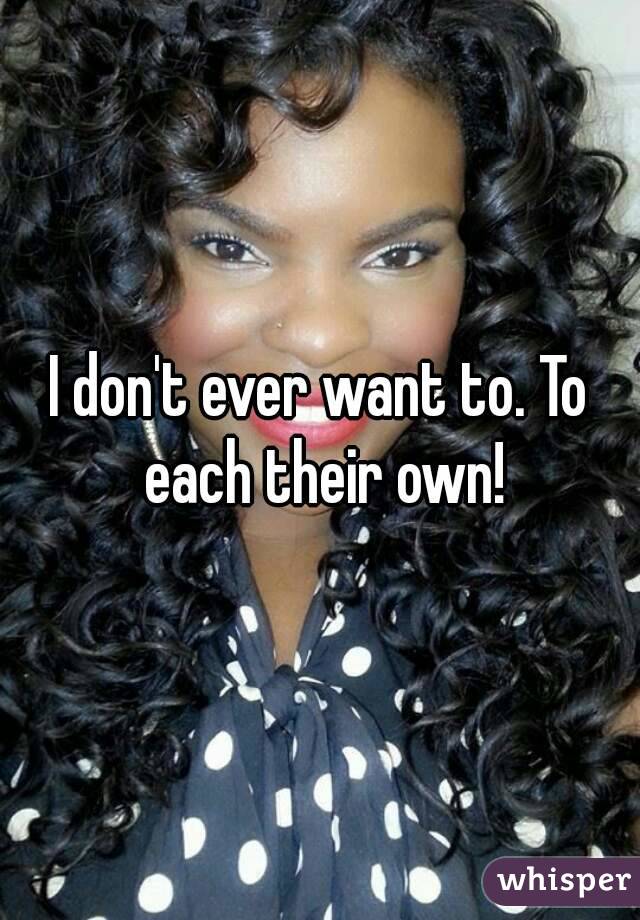 I don't ever want to. To each their own!