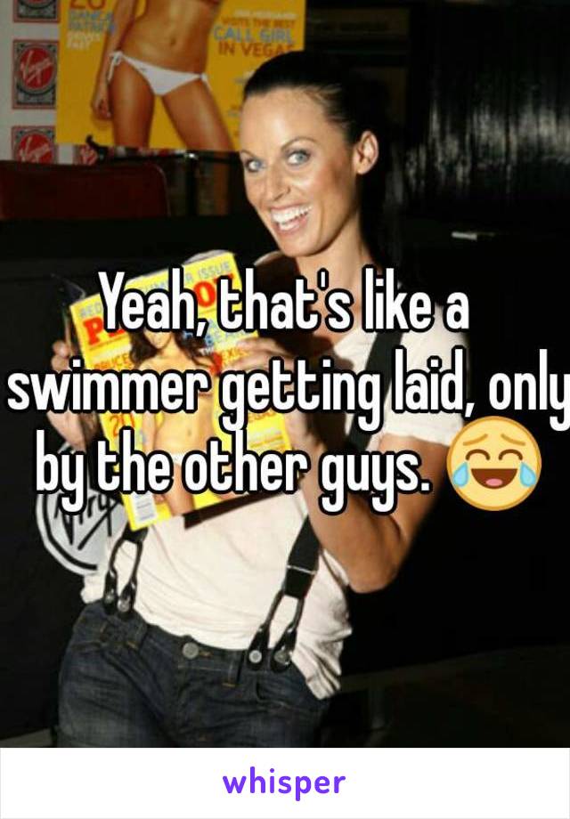 Yeah, that's like a swimmer getting laid, only by the other guys. 😂