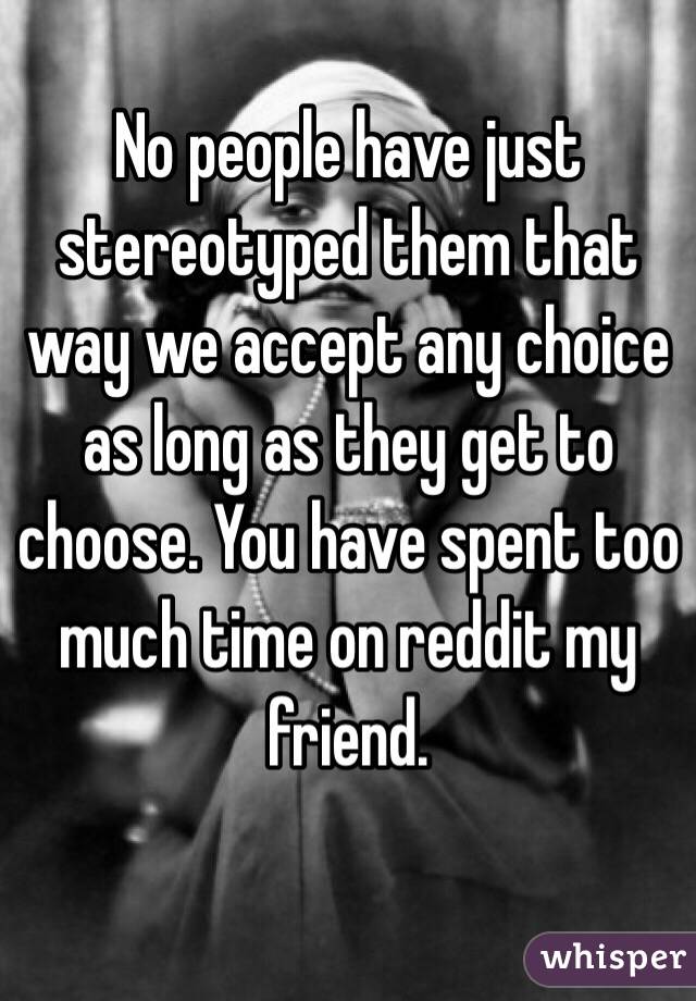 No people have just stereotyped them that way we accept any choice as long as they get to choose. You have spent too much time on reddit my friend. 