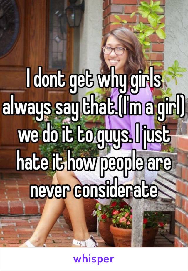 I dont get why girls always say that.(I'm a girl) we do it to guys. I just hate it how people are never considerate