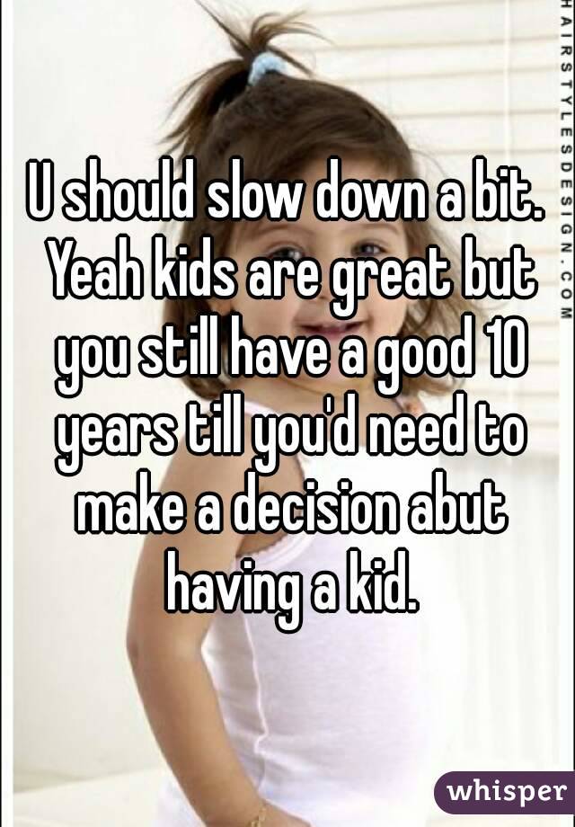U should slow down a bit. Yeah kids are great but you still have a good 10 years till you'd need to make a decision abut having a kid.