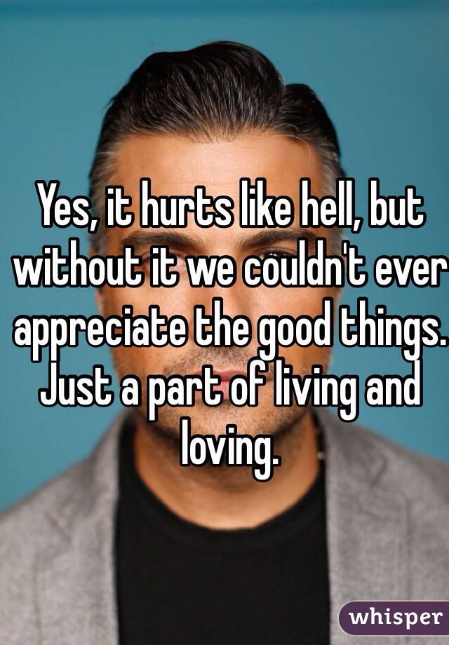 Yes, it hurts like hell, but without it we couldn't ever appreciate the good things. Just a part of living and loving. 