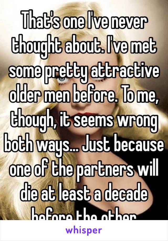 That's one I've never thought about. I've met some pretty attractive older men before. To me, though, it seems wrong both ways... Just because one of the partners will die at least a decade before the other