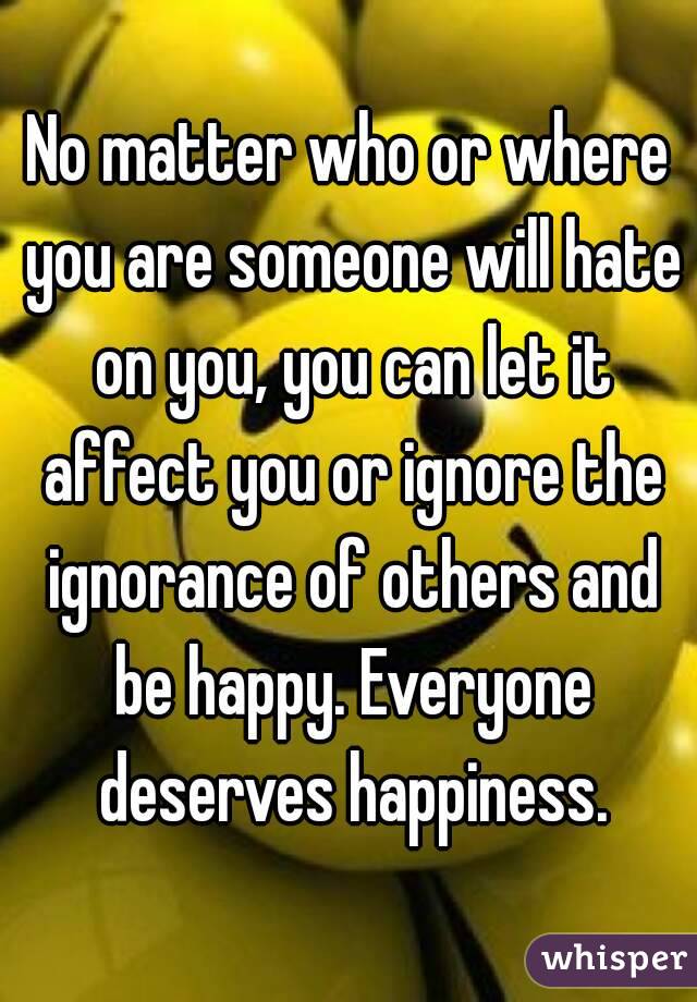 No matter who or where you are someone will hate on you, you can let it affect you or ignore the ignorance of others and be happy. Everyone deserves happiness.