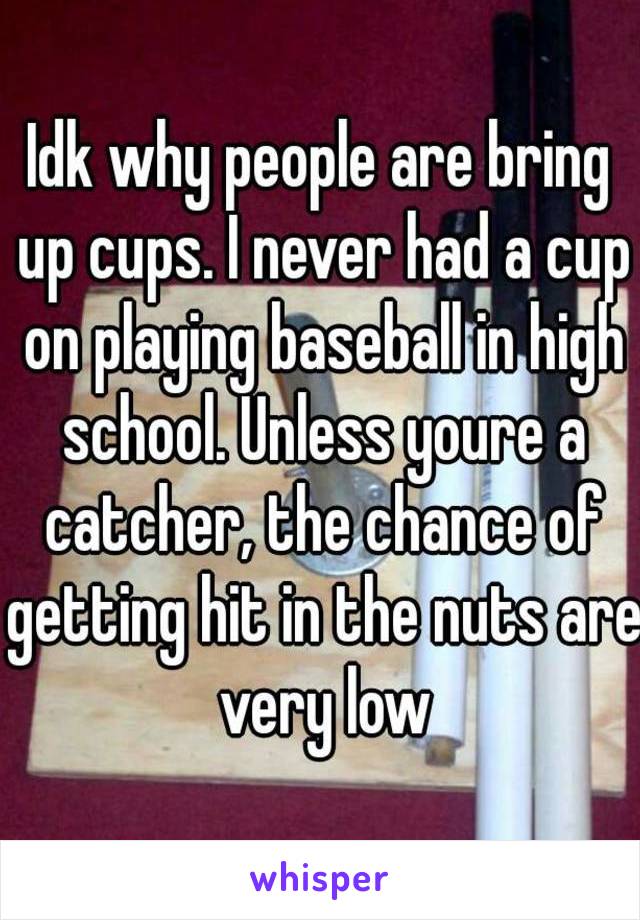 Idk why people are bring up cups. I never had a cup on playing baseball in high school. Unless youre a catcher, the chance of getting hit in the nuts are very low