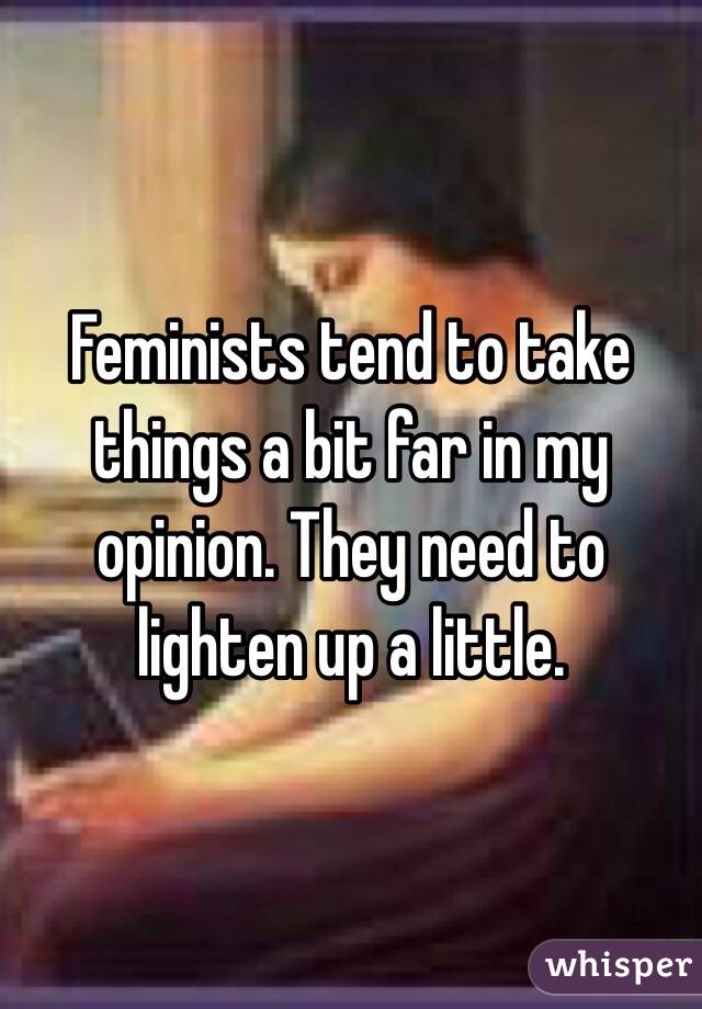 Feminists tend to take things a bit far in my opinion. They need to lighten up a little. 