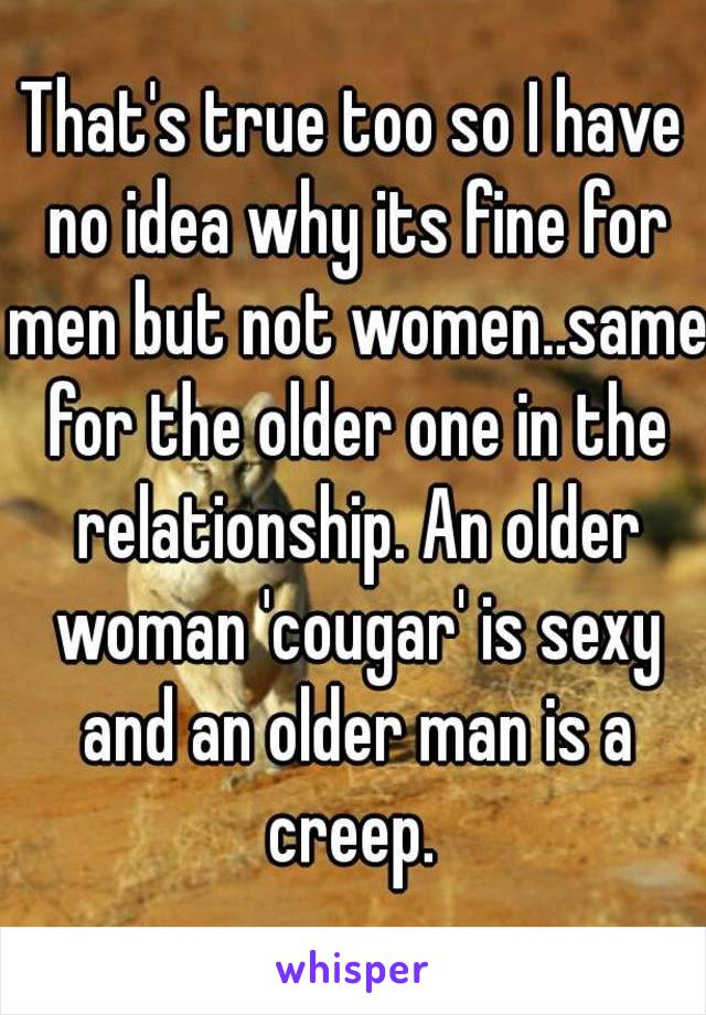 That's true too so I have no idea why its fine for men but not women..same for the older one in the relationship. An older woman 'cougar' is sexy and an older man is a creep. 