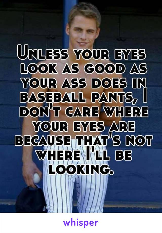 Unless your eyes look as good as your ass does in baseball pants, I don't care where your eyes are because that's not where I'll be looking. 