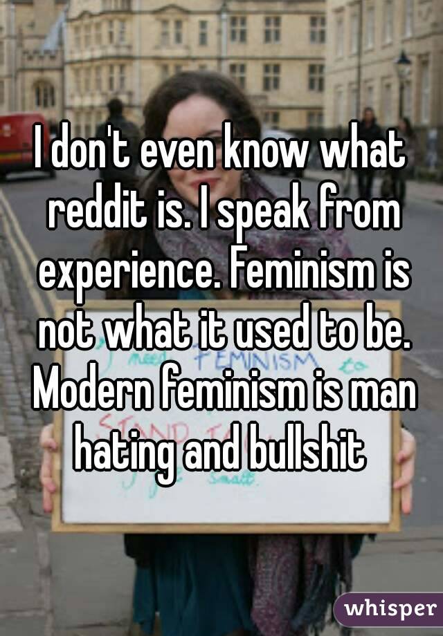 I don't even know what reddit is. I speak from experience. Feminism is not what it used to be. Modern feminism is man hating and bullshit 