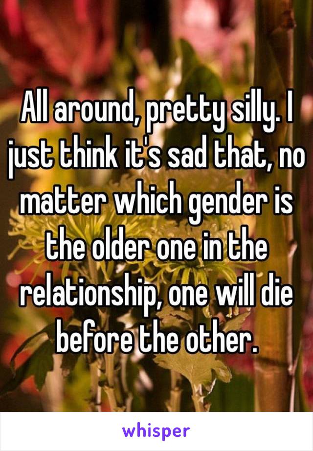 All around, pretty silly. I just think it's sad that, no matter which gender is the older one in the relationship, one will die before the other. 