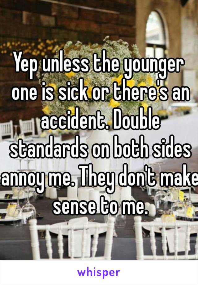 Yep unless the younger one is sick or there's an accident. Double standards on both sides annoy me. They don't make sense to me.