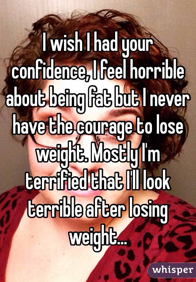 I wish I had your confidence, I feel horrible about being fat but I never have the courage to lose weight. Mostly I'm terrified that I'll look terrible after losing weight...