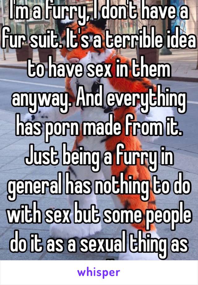 I'm a furry, I don't have a fur suit. It's a terrible idea to have sex in them anyway. And everything has porn made from it. Just being a furry in general has nothing to do with sex but some people do it as a sexual thing as well