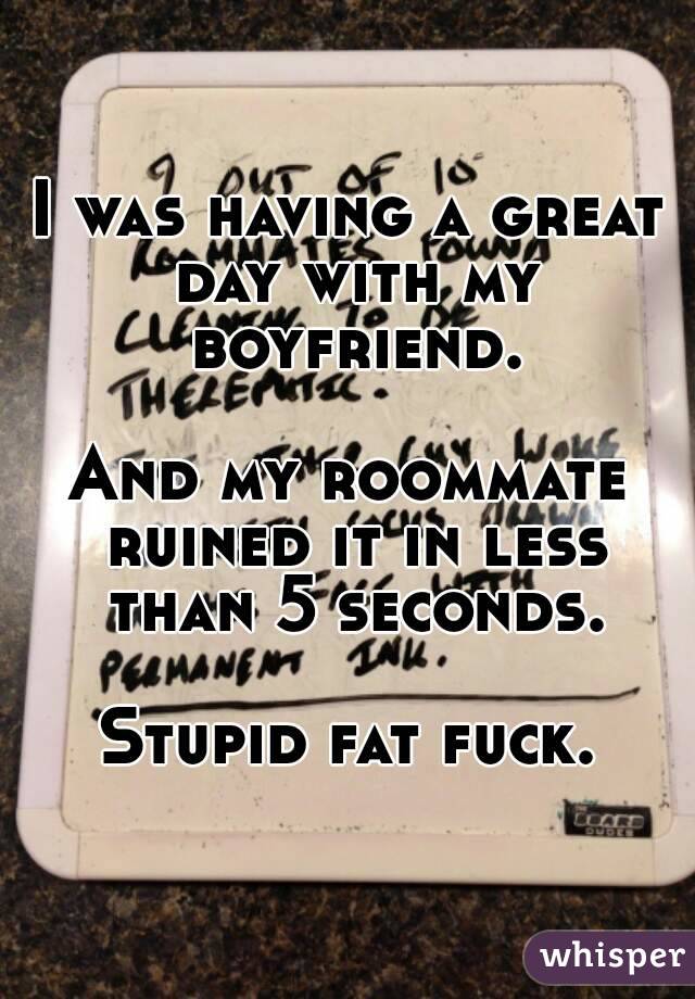 I was having a great day with my boyfriend.

And my roommate ruined it in less than 5 seconds.

Stupid fat fuck.