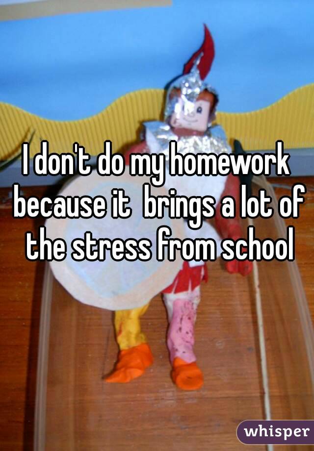 I don't do my homework because it  brings a lot of the stress from school