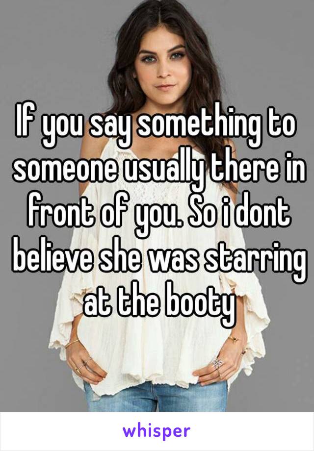 If you say something to someone usually there in front of you. So i dont believe she was starring at the booty