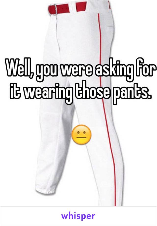 Well, you were asking for it wearing those pants. 

😐