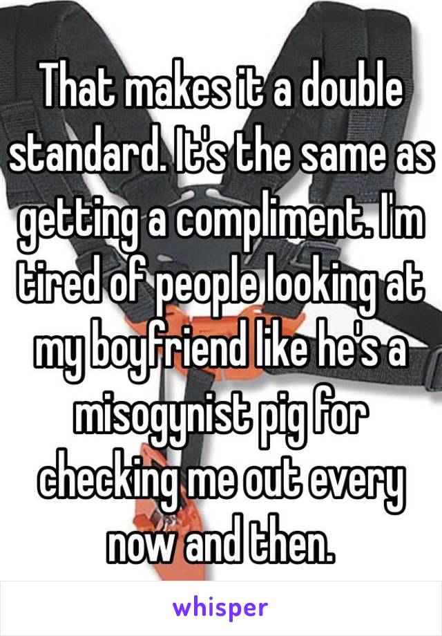 That makes it a double standard. It's the same as getting a compliment. I'm tired of people looking at my boyfriend like he's a misogynist pig for checking me out every now and then. 