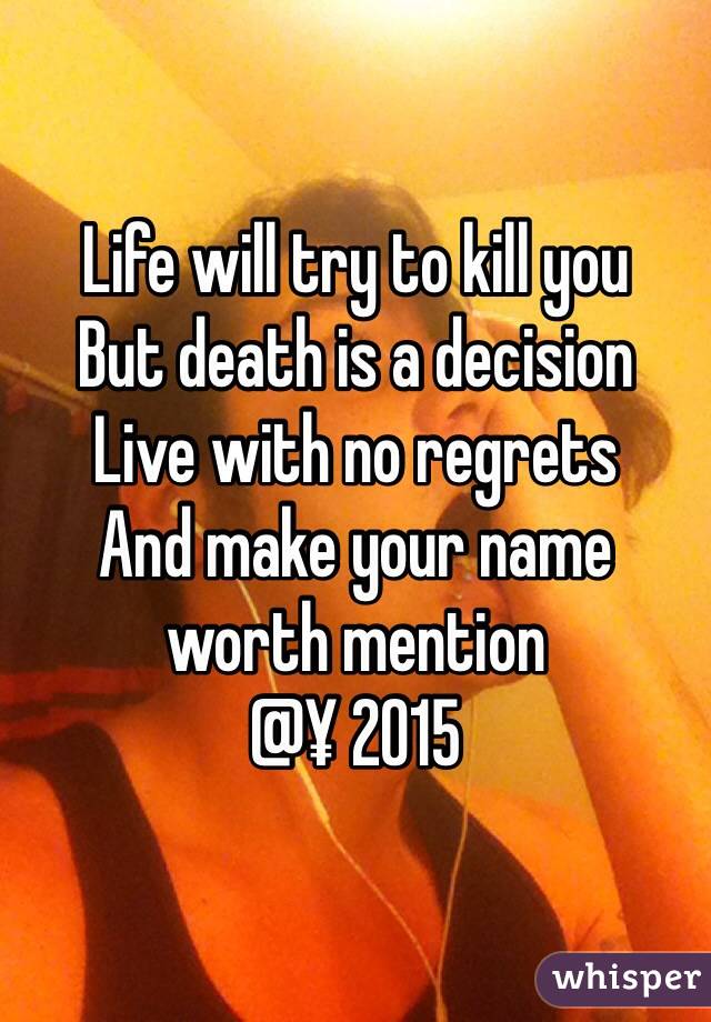 Life will try to kill you 
But death is a decision 
Live with no regrets 
And make your name worth mention 
@¥ 2015