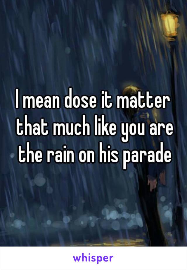 I mean dose it matter that much like you are the rain on his parade