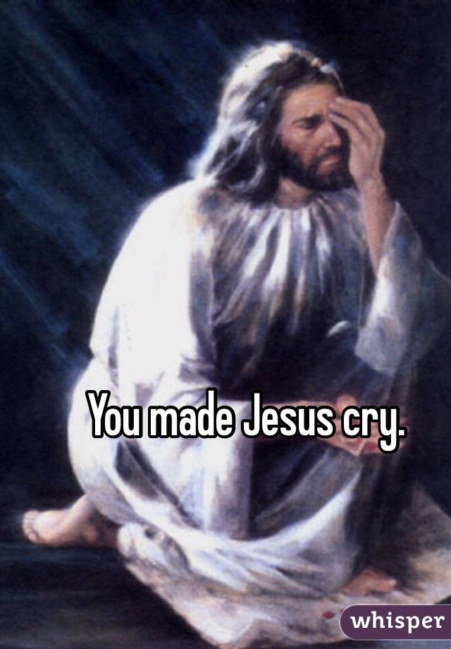 You made Jesus cry.
